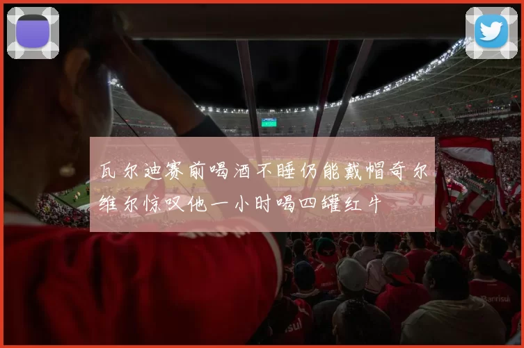瓦尔迪赛前喝酒不睡仍能戴帽奇尔维尔惊叹他一小时喝四罐红牛