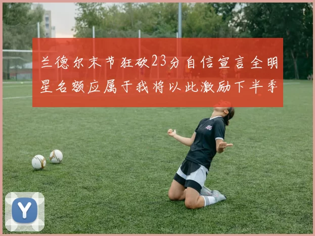 兰德尔末节狂砍23分自信宣言全明星名额应属于我将以此激励下半季表现
