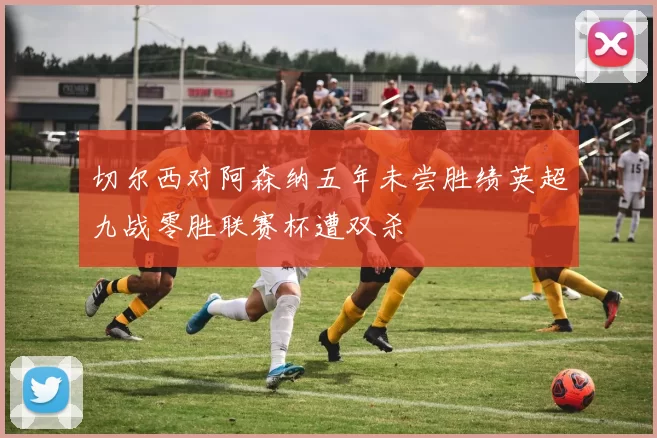 切尔西对阿森纳五年未尝胜绩英超九战零胜联赛杯遭双杀