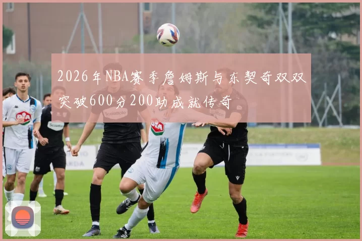 2026年NBA赛季詹姆斯与东契奇双双突破600分200助成就传奇