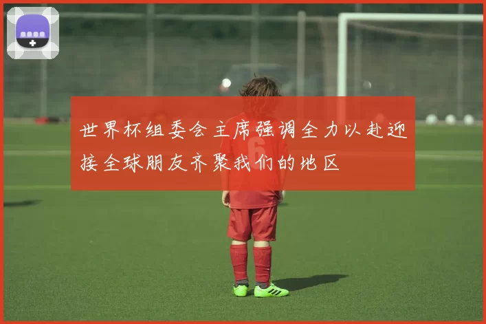 世界杯组委会主席强调全力以赴迎接全球朋友齐聚我们的地区