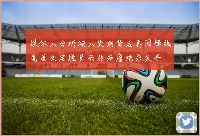 媒体人分析湖人失利背后真因锋线高度决定胜负而非老詹绝杀失手