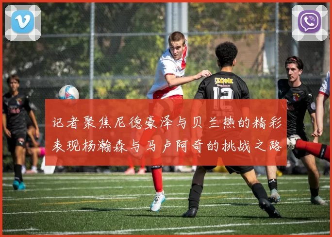 记者聚焦尼德豪泽与贝兰热的精彩表现杨瀚森与马卢阿奇的挑战之路依旧艰难