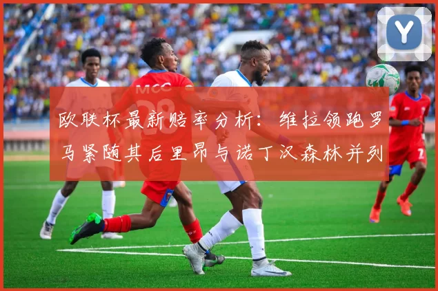 欧联杯最新赔率分析：维拉领跑罗马紧随其后里昂与诺丁汉森林并列争夺第三