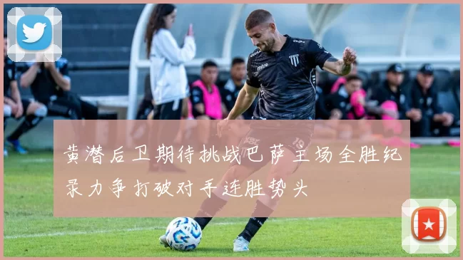 黄潜后卫期待挑战巴萨主场全胜纪录力争打破对手连胜势头