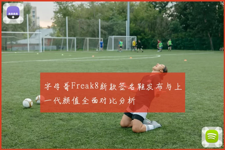 字母哥Freak8新款签名鞋发布与上一代颜值全面对比分析