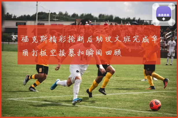 福克斯精彩抢断后助攻文班完成华丽打板空接暴扣瞬间回顾