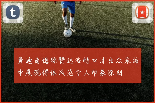 费迪南德称赞达洛特口才出众采访中展现得体风范令人印象深刻