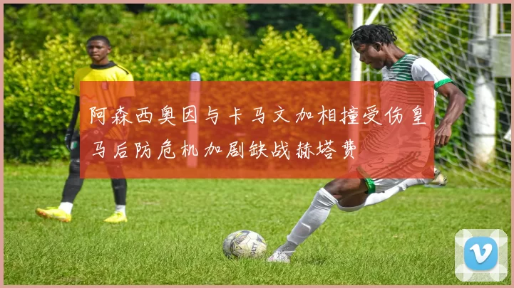 阿森西奥因与卡马文加相撞受伤皇马后防危机加剧缺战赫塔费