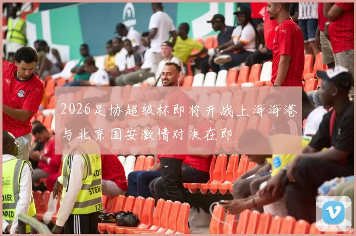 2026足协超级杯即将开战上海海港与北京国安激情对决在即