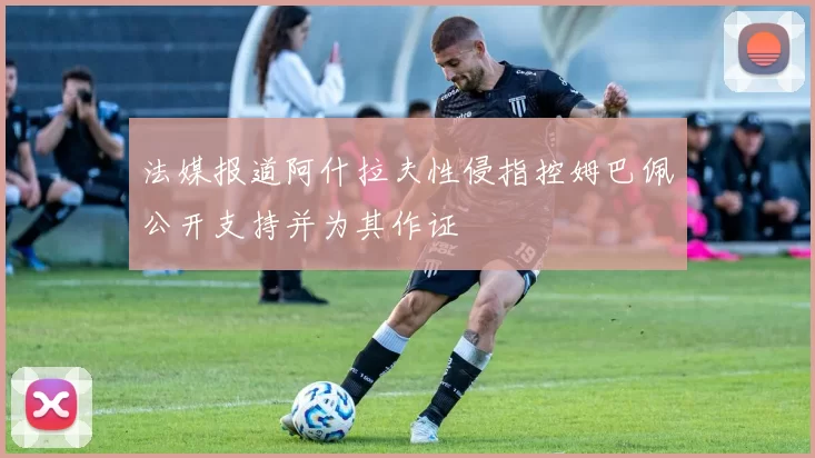 法媒报道阿什拉夫性侵指控姆巴佩公开支持并为其作证