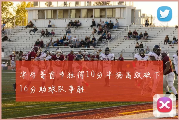 字母哥首节独得10分半场高效砍下16分助球队争胜