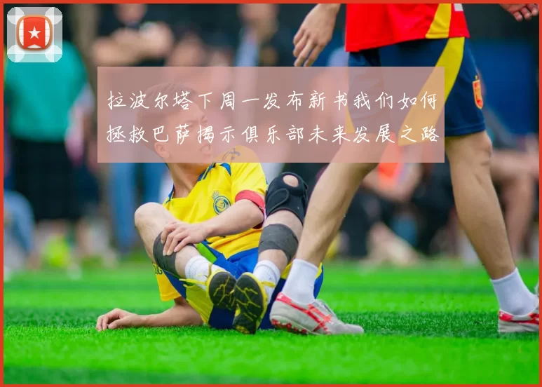 拉波尔塔下周一发布新书我们如何拯救巴萨揭示俱乐部未来发展之路