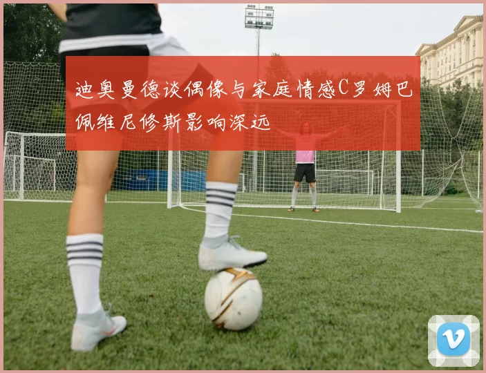 迪奥曼德谈偶像与家庭情感C罗姆巴佩维尼修斯影响深远