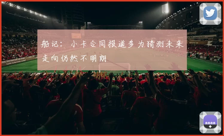 船记：小卡合同报道多为猜测未来走向仍然不明朗